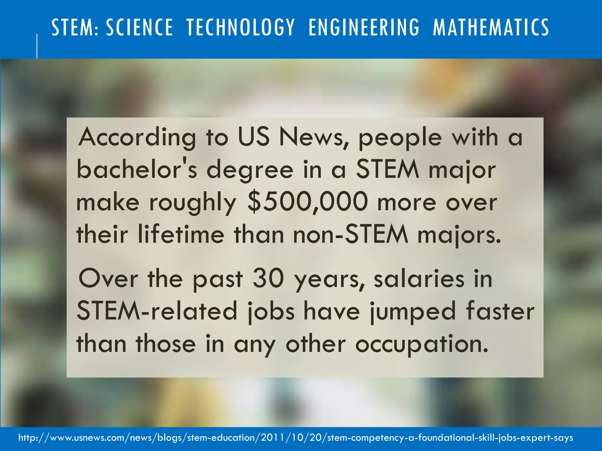 STEM: SCIENCE TECHNOLOGY ENGINEERING MATHEMATICS
According to US News, people with a
bachelor's degree in a STEM major
make roughly $500,000 more over
their lifetime than non-STEM majors.
Over the past 30 years, salaries in
STEM-related jobs have jumped faster
than those in any other occupation.
http://www.usnews.com/news/blogs/stem-education/2011/10/20/stem-competency-a-foundational-skill-jobs-expert-says
 