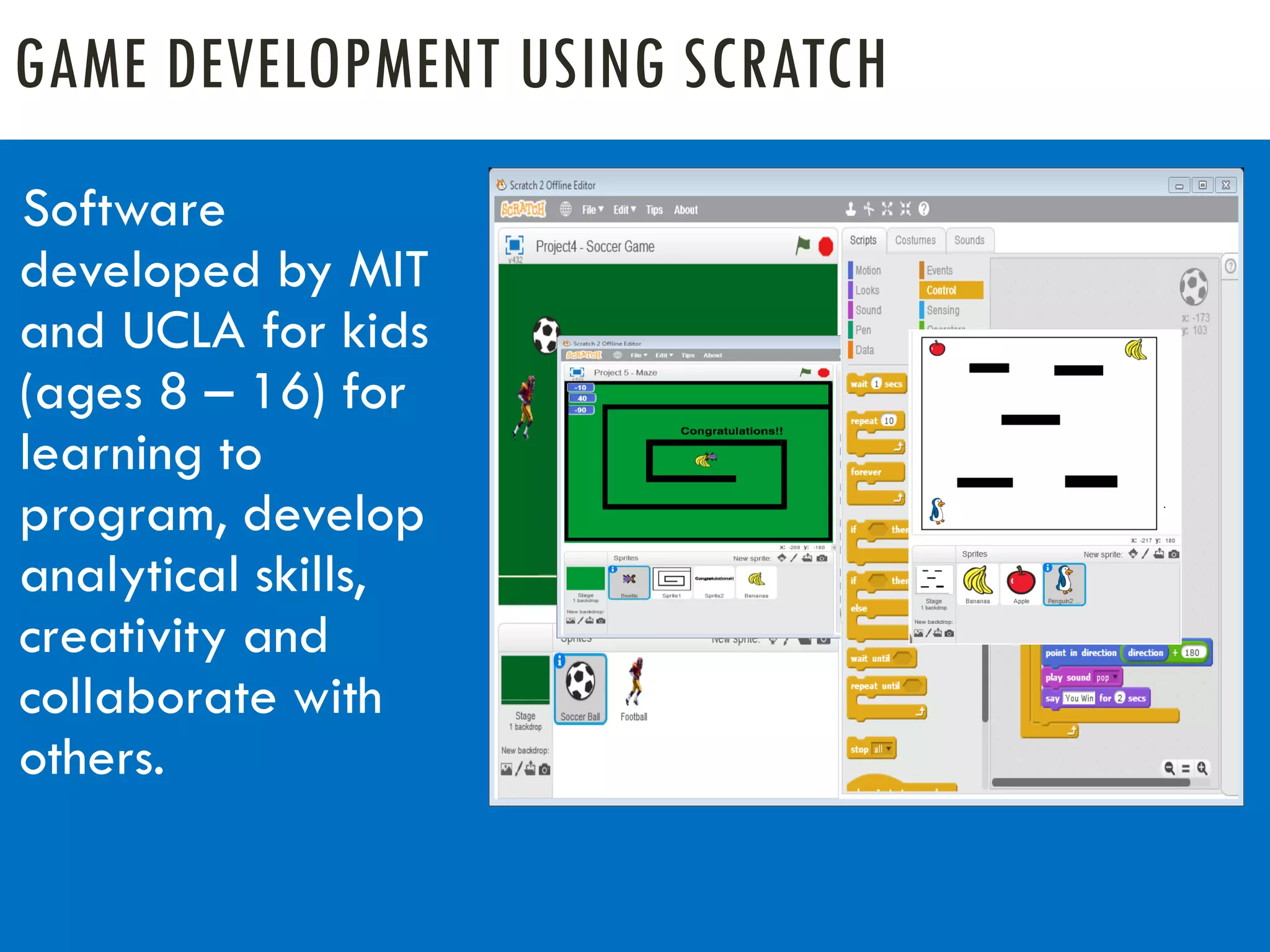 GAME DEVELOPMENT USING SCRATCH
Software
developed by MIT
and UCLA for kids
(ages 8 – 16) for
learning to
program, develop
analytical skills,
creativity and
collaborate with
others.
 