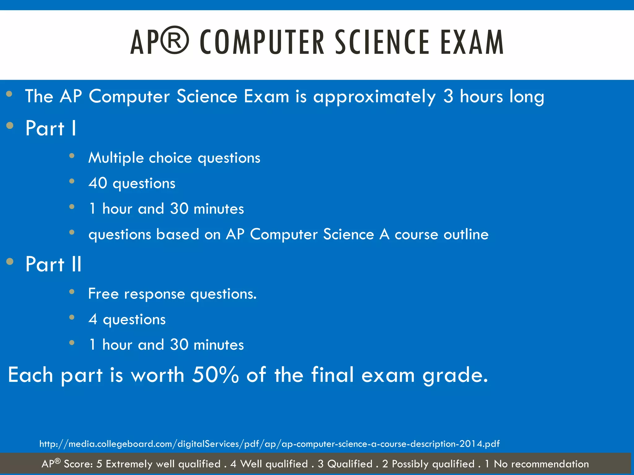 AP® COMPUTER SCIENCE EXAM
• The AP Computer Science Exam is approximately 3 hours long
• Part I
• Multiple choice questions
• 40 questions
• 1 hour and 30 minutes
• questions based on AP Computer Science A course outline
• Part II
• Free response questions.
• 4 questions
• 1 hour and 30 minutes
Each part is worth 50% of the final exam grade.
http://media.collegeboard.com/digitalServices/pdf/ap/ap-computer-science-a-course-description-2014.pdf
AP® Score: 5 Extremely well qualified . 4 Well qualified . 3 Qualified . 2 Possibly qualified . 1 No recommendation
 