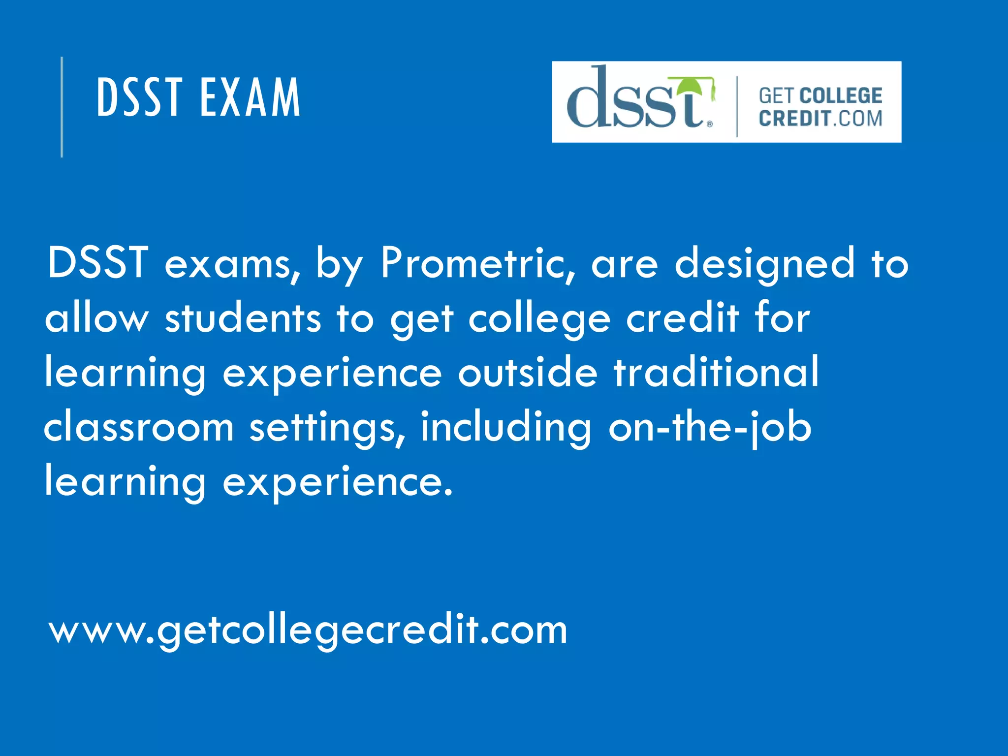 DSST EXAM
DSST exams, by Prometric, are designed to
allow students to get college credit for
learning experience outside traditional
classroom settings, including on-the-job
learning experience.
www.getcollegecredit.com
 
