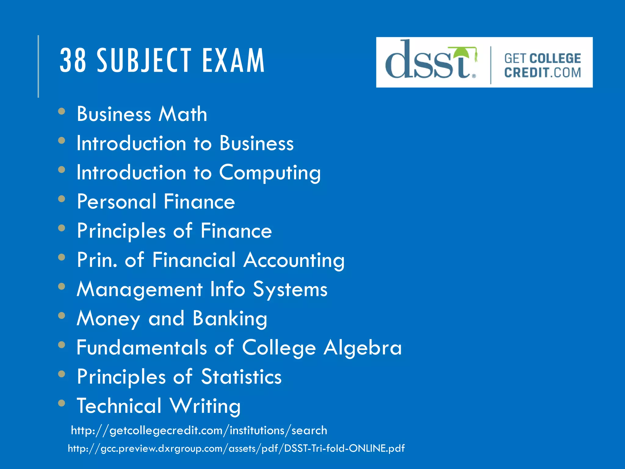 38 SUBJECT EXAM
• Business Math
• Introduction to Business
• Introduction to Computing
• Personal Finance
• Principles of Finance
• Prin. of Financial Accounting
• Management Info Systems
• Money and Banking
• Fundamentals of College Algebra
• Principles of Statistics
• Technical Writing
http://gcc.preview.dxrgroup.com/assets/pdf/DSST-Tri-fold-ONLINE.pdf
http://getcollegecredit.com/institutions/search
 