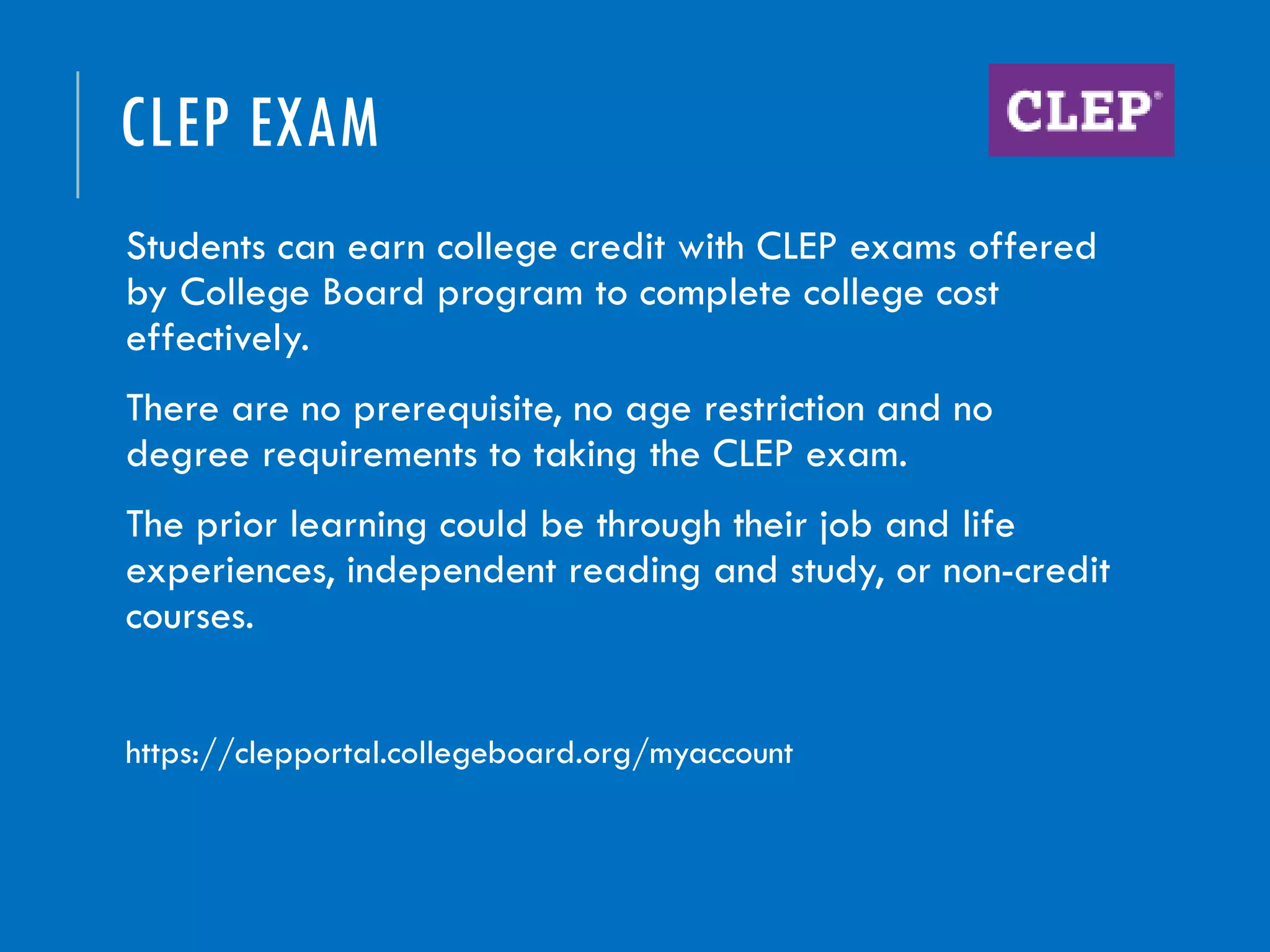 CLEP EXAM
Students can earn college credit with CLEP exams offered
by College Board program to complete college cost
effectively.
There are no prerequisite, no age restriction and no
degree requirements to taking the CLEP exam.
The prior learning could be through their job and life
experiences, independent reading and study, or non-credit
courses.
https://clepportal.collegeboard.org/myaccount
 