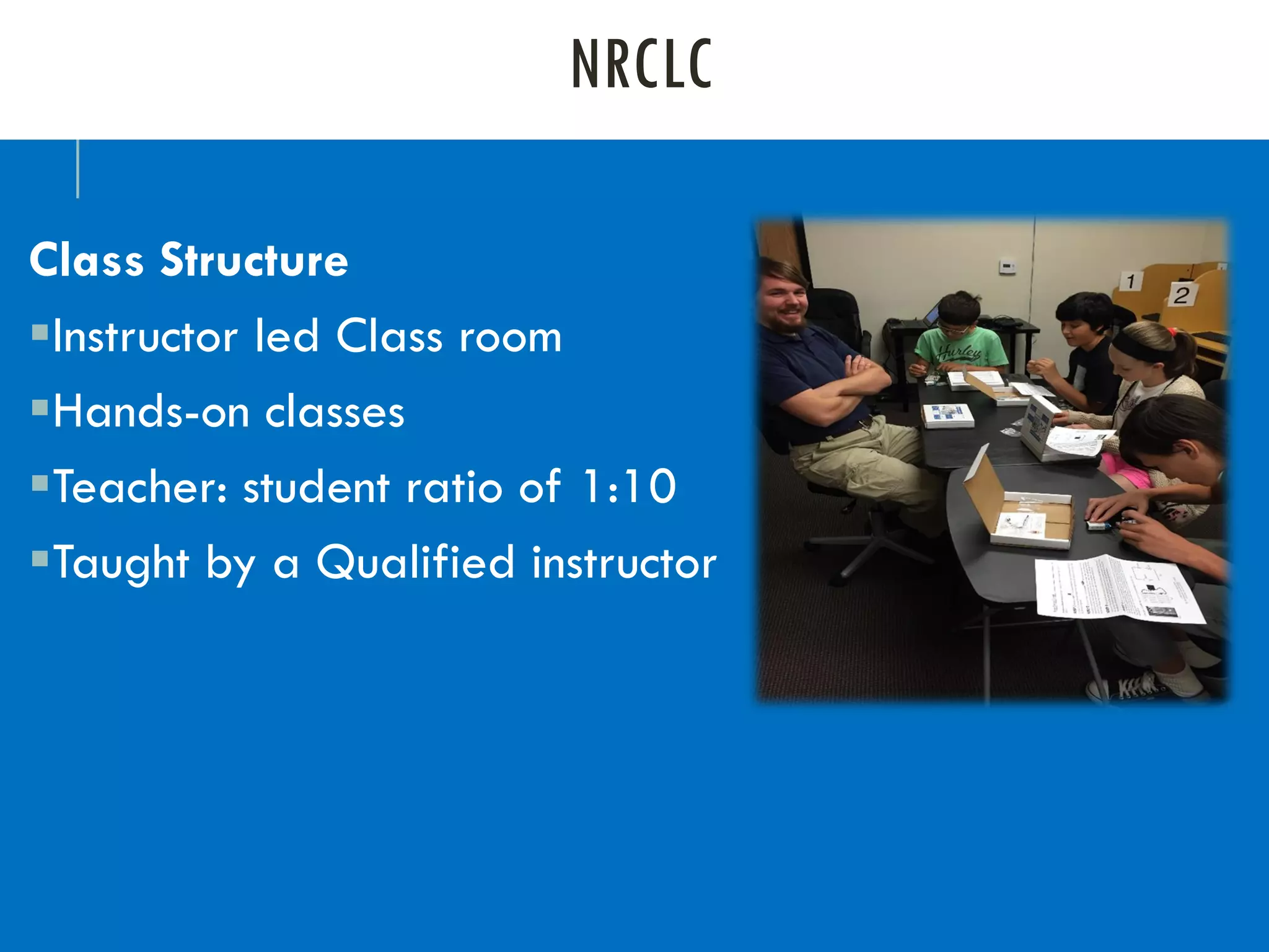 NRCLC
Class Structure
▪Instructor led Class room
▪Hands-on classes
▪Teacher: student ratio of 1:10
▪Taught by a Qualified instructor
 