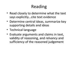 Reading
• Read closely to determine what the text
  says explicitly…cite text evidence
• Determine central ideas, summarize key
  supporting details and ideas
• Technical language
• Evaluate arguments and claims in text,
  validity of reasoning, and relvancy and
  sufficiency of the reasoned judgement
 