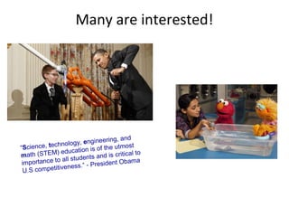 Many are interested!




                                  eering, and
              h nology, engin
“Science, tec           ation is of the
                                         utmost
             ) educ
math (STEM             tudents and
                                      is critical to
                 all s
 importance to                        ent Obama
                ven  ess.” - Presid
  U.S competiti
 