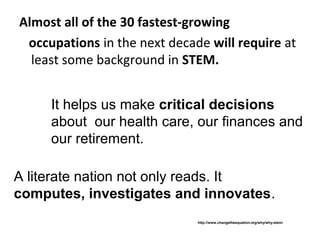 Almost all of the 30 fastest-growing
 occupations in the next decade will require at
  least some background in STEM.


     It helps us make critical decisions
     about our health care, our finances and
     our retirement.

A literate nation not only reads. It
computes, investigates and innovates.
                              http://www.changetheequation.org/why/why-stem/
 
