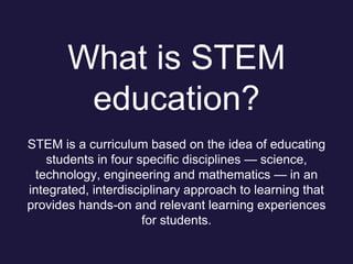 What is STEM
education?
STEM is a curriculum based on the idea of educating
students in four specific disciplines — science,
technology, engineering and mathematics — in an
integrated, interdisciplinary approach to learning that
provides hands-on and relevant learning experiences
for students.
 