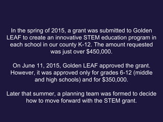 In the spring of 2015, a grant was submitted to Golden
LEAF to create an innovative STEM education program in
each school in our county K-12. The amount requested
was just over $450,000.
On June 11, 2015, Golden LEAF approved the grant.
However, it was approved only for grades 6-12 (middle
and high schools) and for $350,000.
Later that summer, a planning team was formed to decide
how to move forward with the STEM grant.
 