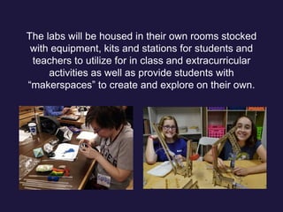 The labs will be housed in their own rooms stocked
with equipment, kits and stations for students and
teachers to utilize for in class and extracurricular
activities as well as provide students with
“makerspaces” to create and explore on their own.
 
