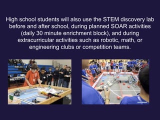 High school students will also use the STEM discovery lab
before and after school, during planned SOAR activities
(daily 30 minute enrichment block), and during
extracurricular activities such as robotic, math, or
engineering clubs or competition teams.
 