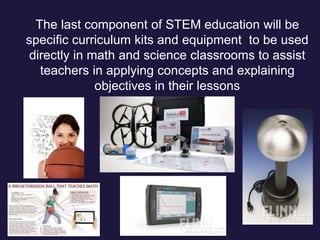 The last component of STEM education will be
specific curriculum kits and equipment to be used
directly in math and science classrooms to assist
teachers in applying concepts and explaining
objectives in their lessons
 