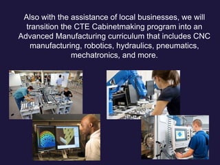 Also with the assistance of local businesses, we will
transition the CTE Cabinetmaking program into an
Advanced Manufacturing curriculum that includes CNC
manufacturing, robotics, hydraulics, pneumatics,
mechatronics, and more.
 
