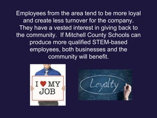 Employees from the area tend to be more loyal
and create less turnover for the company.
They have a vested interest in giving back to
the community. If Mitchell County Schools can
produce more qualified STEM-based
employees, both businesses and the
community will benefit.
 