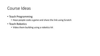 Course Ideas
• Teach Programming
• Have people code a game and share the link using Scratch
• Teach Robotics
• Video them building using a robotics kit
 