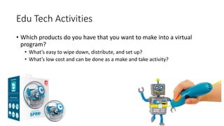Edu Tech Activities
• Which products do you have that you want to make into a virtual
program?
• What’s easy to wipe down, distribute, and set up?
• What’s low cost and can be done as a make and take activity?
 