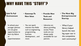 31
• SafeTo Fail
Environment
• GatewaysTo
New Ideas
• Provide New
Tools and
Resources
• The Next Big
Entrepreneurial
Startup
• In school, your
younger patrons
are not given
opportunities to
learn by failure
or
experimentation
• You can spark
interest into fields
such as engineering,
programming,
business
development…and
more
• Libraries are
about providing
access.These
tools are not
always easily
accessible for our
patrons.
• What if your
library helped
launch the next
big super star in
the competitive
tech community?
WHY HAVE THIS “STUFF”?
 