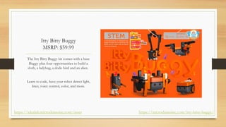 Itty Bitty Buggy
MSRP: $59.99
The Itty Bitty Buggy kit comes with a base
Buggy plus four opportunities to build a
sloth, a ladybug, a dodo bird and an alien.
Learn to code, have your robot detect light,
lines, voice control, color, and more.
https://microduinoinc.com/itty-bitty-buggy/
https://idealab.microduinoinc.com/asset
 