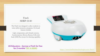 Finch
MSRP: $140
The Finch was designed to allow students to
write richly interactive programs. On-board
features include:
Light, temperature, and obstacle sensors,
Accelerometers, Motors, Buzzer, Full-color
beak LED, Pen mount for drawing capability.
https://www.birdbraintechnologies.com/finch/
US Educators – borrow a Finch for free
for 2 months! TRY A DEMO
 