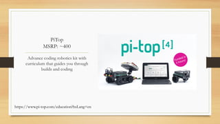 PiTop
MSRP: ~400
Advance coding robotics kit with
curriculum that guides you through
builds and coding
https://www.pi-top.com/education?hsLang=en
 