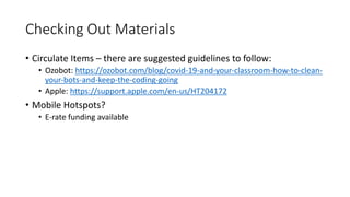 Checking Out Materials
• Circulate Items – there are suggested guidelines to follow:
• Ozobot: https://ozobot.com/blog/covid-19-and-your-classroom-how-to-clean-
your-bots-and-keep-the-coding-going
• Apple: https://support.apple.com/en-us/HT204172
• Mobile Hotspots?
• E-rate funding available
 
