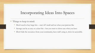 Incorporating Ideas Into Spaces
• Things to keep in mind:
• Don’t need to buy large kits – start off small and see what your patrons like
• Storage can be as easy as a clear bin – but you want to show case what you have
• Don’t hide the resources from your community, have staff using it, show its accessible.
 