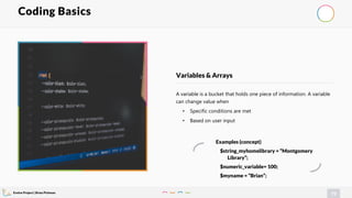 Evolve Project | Brian Pichman
72
A variable is a bucket that holds one piece of information. A variable
can change value when
• Specific conditions are met
• Based on user input
Variables & Arrays
Coding Basics
Examples (concept)
$string_myhomelibrary = “Montgomery
Library”;
$numeric_variable= 100;
$myname = “Brian”;
 