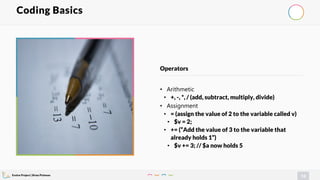 Evolve Project | Brian Pichman
74
• Arithmetic
• +, -, *, / (add, subtract, multiply, divide)
• Assignment
• = (assign the value of 2 to the variable called v)
• $v = 2;
• += (“Add the value of 3 to the variable that
already holds 1”)
• $v += 3; // $a now holds 5
Operators
Coding Basics
 