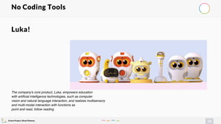 Evolve Project | Brian Pichman
93
No Coding Tools
Luka!
The company's core product, Luka, empowers education
with artificial intelligence technologies, such as computer
vision and natural language interaction, and realizes multisensory
and multi-modal interaction with functions as
point and read, follow reading
 