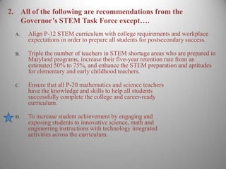 2.	All of the following are recommendations from the Governor’s STEM Task Force except….Align P-12 STEM curriculum with college requirements and workplace expectations in order to prepare all students for postsecondary success.Triple the number of teachers in STEM shortage areas who are prepared in Maryland programs, increase their five-year retention rate from an estimated 50% to 75%, and enhance the STEM preparation and aptitudes for elementary and early childhood teachers. Ensure that all P-20 mathematics and science teachers have the knowledge and skills to help all students successfully complete the college and career-readycurriculum.To increase student achievement by engaging and exposing students to innovative science, math and engineering instructions with technology integratedactivities across the curriculum. 3