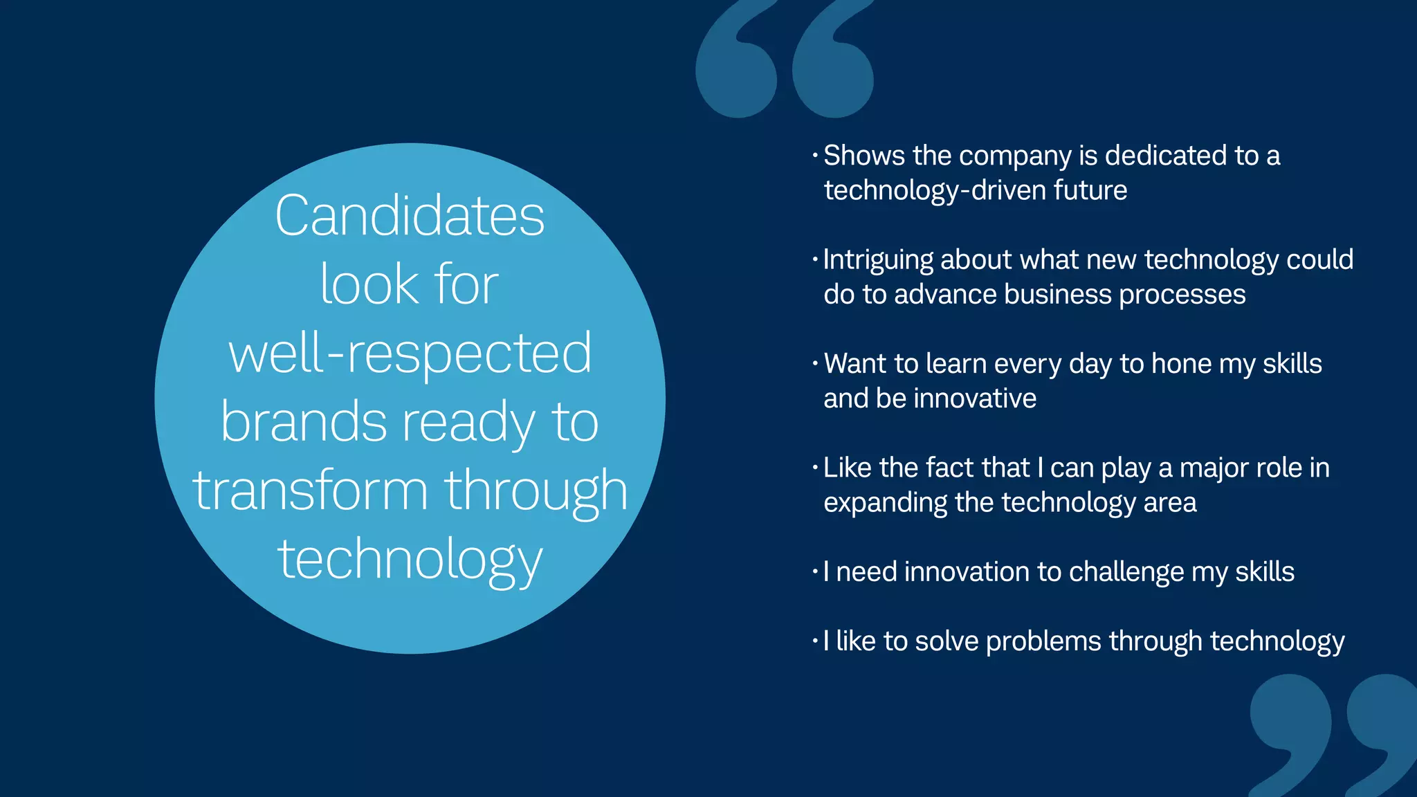 Candidates
look for
well-respected
brands ready to
transform through
technology
“•Shows the company is dedicated to a
technology-driven future
•Intriguing about what new technology could
do to advance business processes
•Want to learn every day to hone my skills
and be innovative
•Like the fact that I can play a major role in
expanding the technology area
•I need innovation to challenge my skills
•I like to solve problems through technology
 