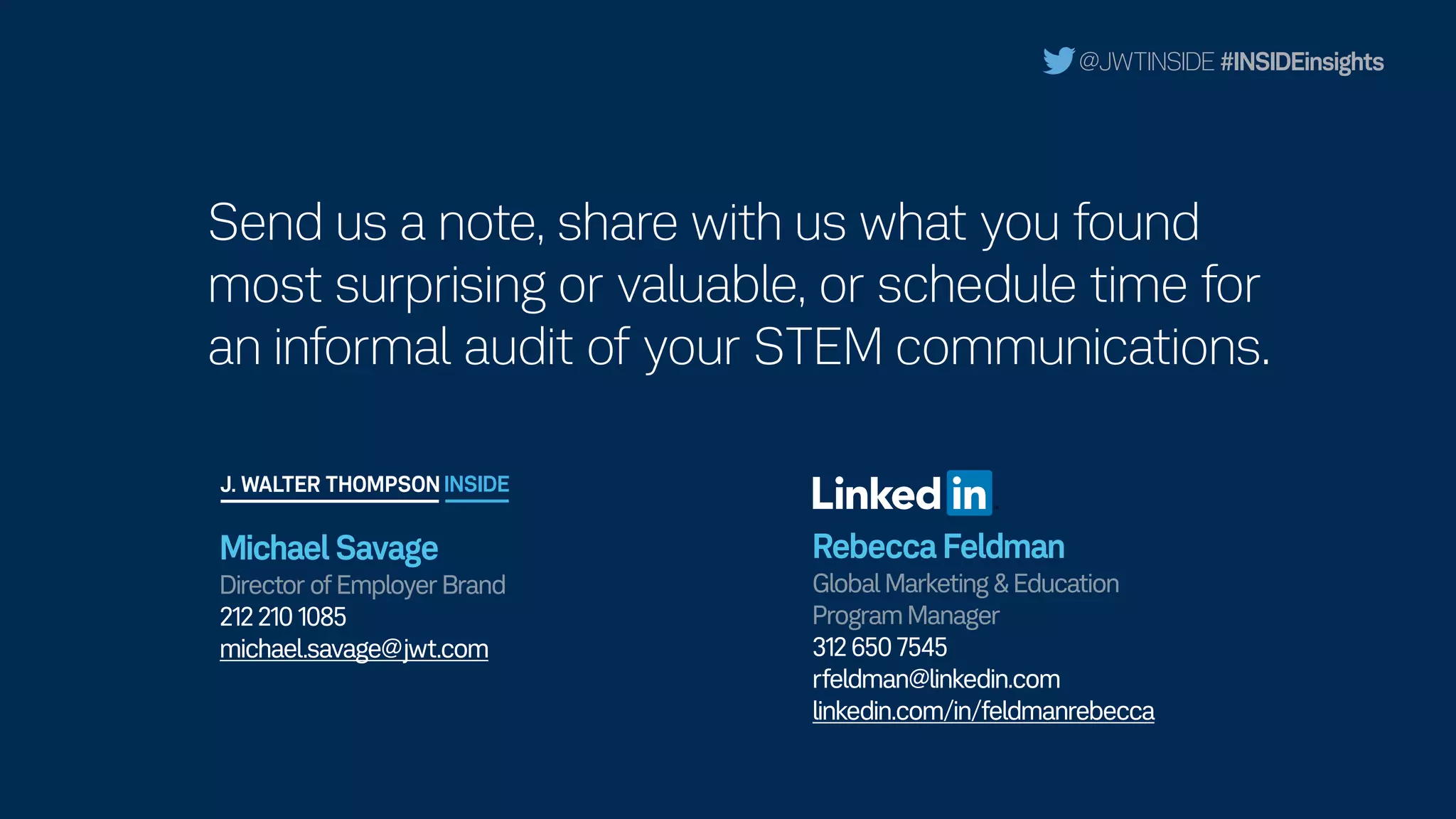 @JWTINSIDE #INSIDEinsights
Rebecca Feldman 
Global Marketing & Education
Program Manager
312 650 7545
rfeldman@linkedin.com
linkedin.com/in/feldmanrebecca
Michael Savage 
Director of Employer Brand
212 210 1085
michael.savage@jwt.com
Send us a note, share with us what you found
most surprising or valuable, or schedule time for
an informal audit of your STEM communications.
 