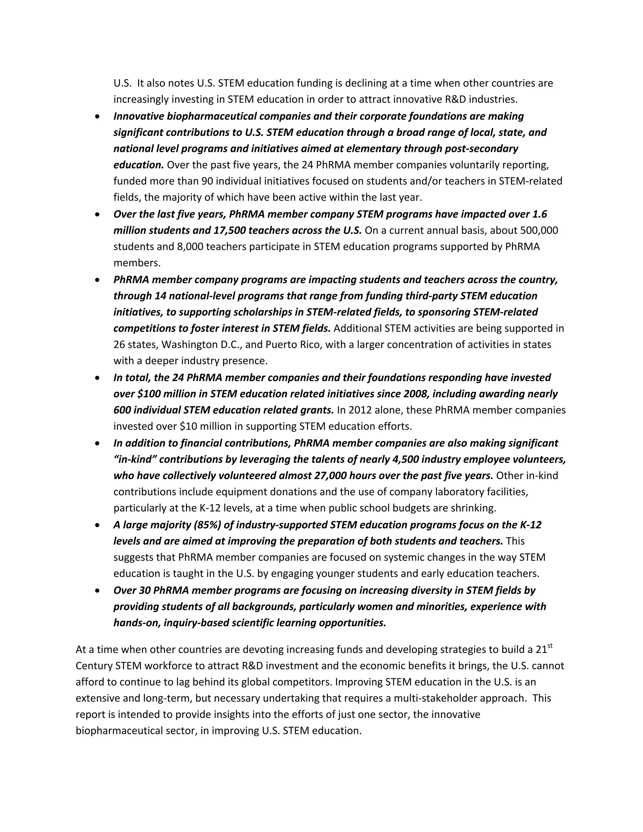 U.S.  It also notes U.S. STEM education funding is declining at a time when other countries are 
increasingly investing in STEM education in order to attract innovative R&D industries. 
 Innovative biopharmaceutical companies and their corporate foundations are making 
significant contributions to U.S. STEM education through a broad range of local, state, and 
national level programs and initiatives aimed at elementary through post‐secondary 
education. Over the past five years, the 24 PhRMA member companies voluntarily reporting, 
funded more than 90 individual initiatives focused on students and/or teachers in STEM‐related 
fields, the majority of which have been active within the last year.  
 Over the last five years, PhRMA member company STEM programs have impacted over 1.6 
million students and 17,500 teachers across the U.S. On a current annual basis, about 500,000 
students and 8,000 teachers participate in STEM education programs supported by PhRMA 
members.  
 PhRMA member company programs are impacting students and teachers across the country, 
through 14 national‐level programs that range from funding third‐party STEM education 
initiatives, to supporting scholarships in STEM‐related fields, to sponsoring STEM‐related 
competitions to foster interest in STEM fields. Additional STEM activities are being supported in 
26 states, Washington D.C., and Puerto Rico, with a larger concentration of activities in states 
with a deeper industry presence.  
 In total, the 24 PhRMA member companies and their foundations responding have invested 
over $100 million in STEM education related initiatives since 2008, including awarding nearly 
600 individual STEM education related grants. In 2012 alone, these PhRMA member companies 
invested over $10 million in supporting STEM education efforts.  
 In addition to financial contributions, PhRMA member companies are also making significant 
“in‐kind” contributions by leveraging the talents of nearly 4,500 industry employee volunteers, 
who have collectively volunteered almost 27,000 hours over the past five years. Other in‐kind 
contributions include equipment donations and the use of company laboratory facilities, 
particularly at the K‐12 levels, at a time when public school budgets are shrinking. 
 A large majority (85%) of industry‐supported STEM education programs focus on the K‐12 
levels and are aimed at improving the preparation of both students and teachers. This 
suggests that PhRMA member companies are focused on systemic changes in the way STEM 
education is taught in the U.S. by engaging younger students and early education teachers.  
 Over 30 PhRMA member programs are focusing on increasing diversity in STEM fields by 
providing students of all backgrounds, particularly women and minorities, experience with 
hands‐on, inquiry‐based scientific learning opportunities.  
At a time when other countries are devoting increasing funds and developing strategies to build a 21st
 
Century STEM workforce to attract R&D investment and the economic benefits it brings, the U.S. cannot 
afford to continue to lag behind its global competitors. Improving STEM education in the U.S. is an 
extensive and long‐term, but necessary undertaking that requires a multi‐stakeholder approach.  This 
report is intended to provide insights into the efforts of just one sector, the innovative 
biopharmaceutical sector, in improving U.S. STEM education. 
 