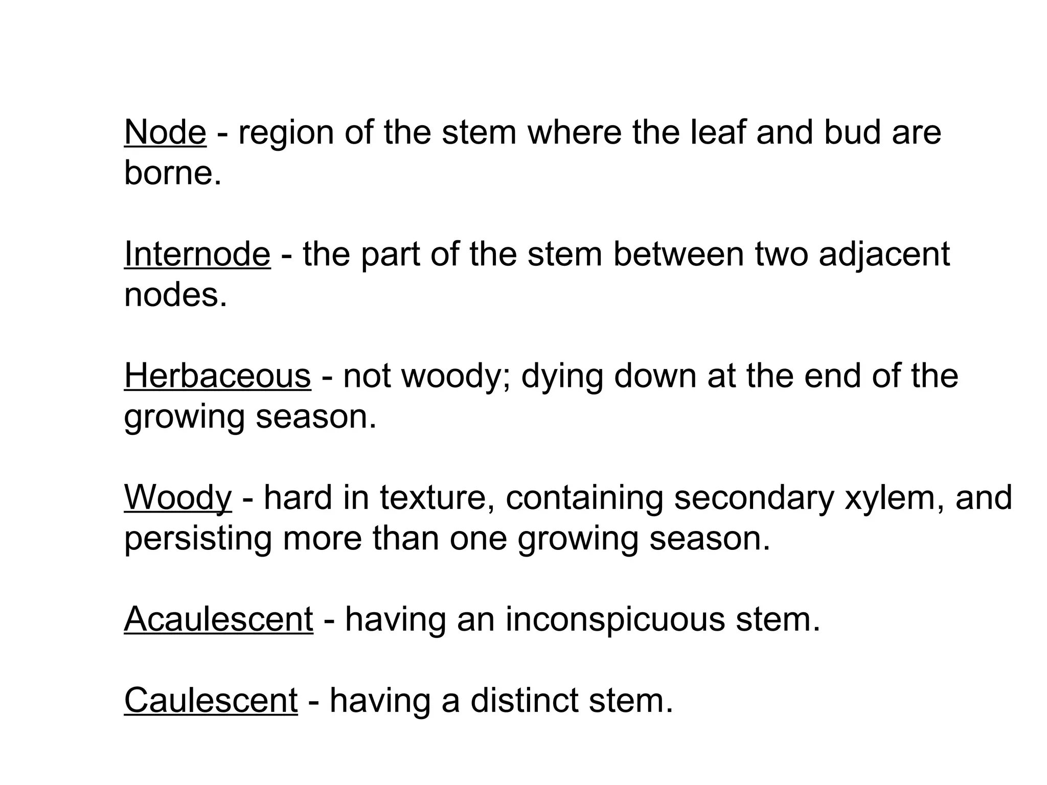 Node - region of the stem where the leaf and bud are
borne.

Internode - the part of the stem between two adjacent
nodes.

Herbaceous - not woody; dying down at the end of the
growing season.

Woody - hard in texture, containing secondary xylem, and
persisting more than one growing season.

Acaulescent - having an inconspicuous stem.

Caulescent - having a distinct stem.
 
