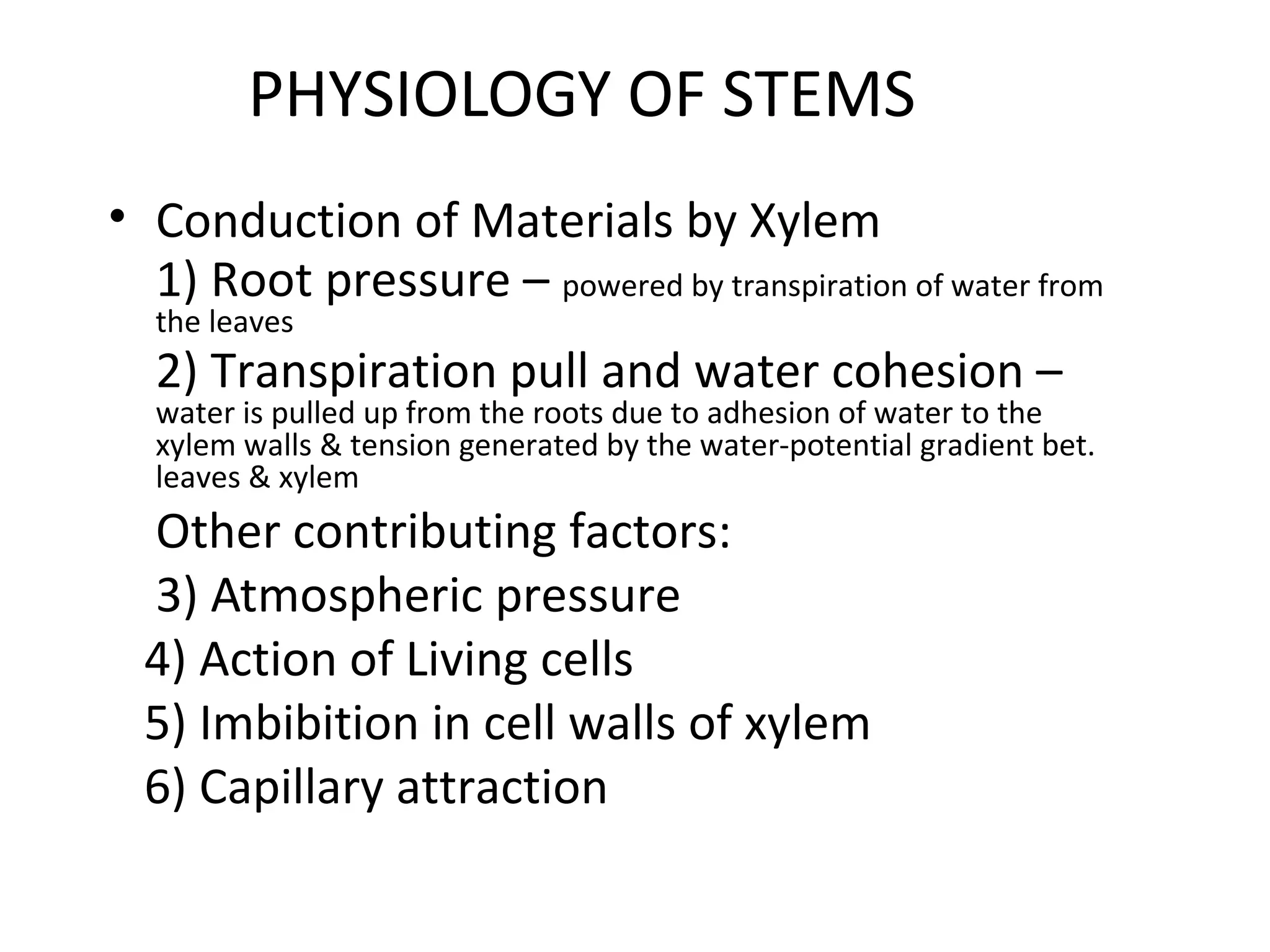 PHYSIOLOGY OF STEMS
• Conduction of Materials by Xylem
  1) Root pressure – powered by transpiration of water from
  the leaves
  2) Transpiration pull and water cohesion –
  water is pulled up from the roots due to adhesion of water to the
  xylem walls & tension generated by the water-potential gradient bet.
  leaves & xylem
  Other contributing factors:
  3) Atmospheric pressure
  4) Action of Living cells
  5) Imbibition in cell walls of xylem
  6) Capillary attraction
 