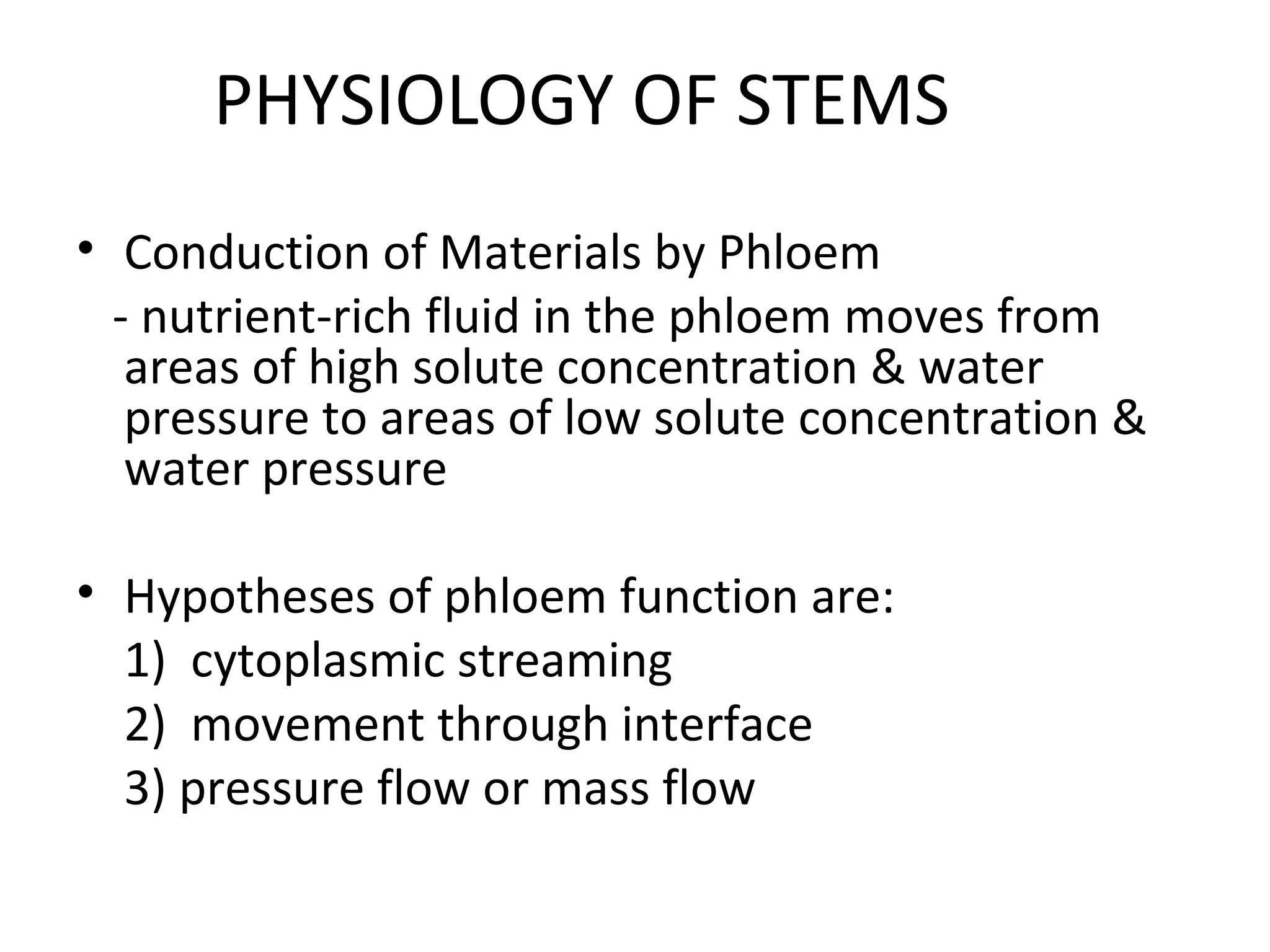 PHYSIOLOGY OF STEMS
• Conduction of Materials by Phloem
  - nutrient-rich fluid in the phloem moves from
   areas of high solute concentration & water
   pressure to areas of low solute concentration &
   water pressure

• Hypotheses of phloem function are:
  1) cytoplasmic streaming
  2) movement through interface
  3) pressure flow or mass flow
 