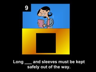 9

Long ___ and sleeves must be kept
safely out of the way.

 