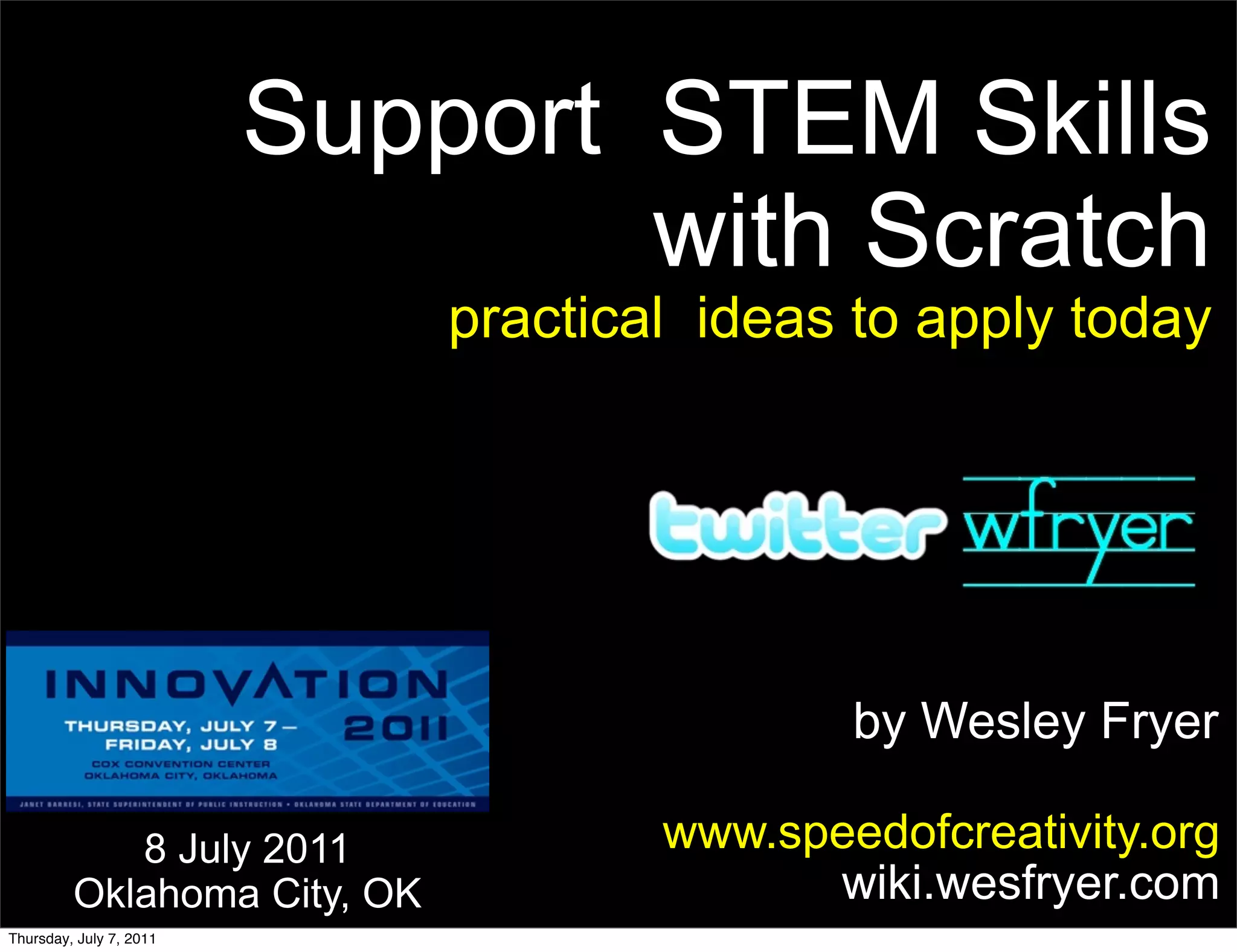 Support STEM Skills
                                 with Scratch
                             practical ideas to apply today




                                             by Wesley Fryer

            8 July 2011              www.speedofcreativity.org
         Oklahoma City, OK                 wiki.wesfryer.com
Thursday, July 7, 2011
 