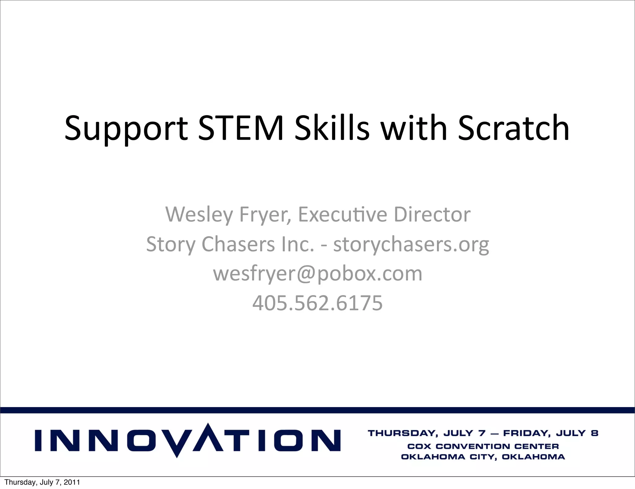 Support	
  STEM	
  Skills	
  with	
  Scratch

                           Wesley	
  Fryer,	
  Execu9ve	
  Director
                         Story	
  Chasers	
  Inc.	
  -­‐	
  storychasers.org
                                   wesfryer@pobox.com
                                      405.562.6175




Thursday, July 7, 2011
 