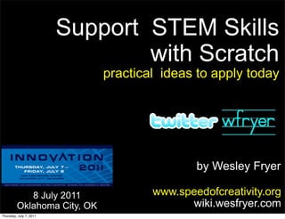 Support STEM Skills
                                 with Scratch
                             practical ideas to apply today




                                             by Wesley Fryer

            8 July 2011              www.speedofcreativity.org
         Oklahoma City, OK                 wiki.wesfryer.com
Thursday, July 7, 2011
 