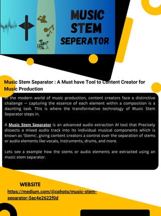 WEBSITE
Music Stem Separator : A Must have Tool to Content Creator for
Music Production
https://medium.com/@cphoto/music-stem-
separator-5ac4e2622f0d
In the modern world of music production, content creators face a distinctive
challenge — capturing the essence of each element within a composition is a
daunting task. This is where the transformative technology of Music Stem
Separator steps in.
A Music Stem Separator is an advanced audio extraction AI tool that Precisely
dissects a mixed audio track into its individual musical components which is
known as ‘Stems’, giving content creators a control over the separation of stems
or audio elements like vocals, instruments, drums, and more.
Lets see a example how the stems or audio elements are extracted using an
music stem separator.
 