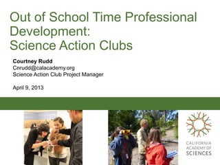 Out of School Time Professional
Development:
Science Action Clubs
Courtney Rudd
Cnrudd@calacademy.org
Science Action Club Project Manager

April 9, 2013
 