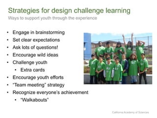 California Academy of Sciences
Strategies for design challenge learning
Ways to support youth through the experience
• Engage in brainstorming
• Set clear expectations
• Ask lots of questions!
• Encourage wild ideas
• Challenge youth
• Extra cards
• Encourage youth efforts
• “Team meeting” strategy
• Recognize everyone’s achievement
• “Walkabouts”
 