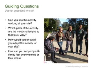 California Academy of Sciences
• Can you see this activity
working at your site?
• Which parts of this activity
are the most challenging to
facilitate? Why?
• How would you or could
you adapt this activity for
your site?
• How can you support youth
if they feel overwhelmed or
lack ideas?
Guiding Questions
Debrief questions for staff
 