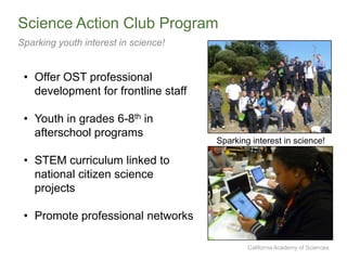 California Academy of Sciences
Science Action Club Program
Sparking youth interest in science!
• Offer OST professional
development for frontline staff
• Youth in grades 6-8th in
afterschool programs
• STEM curriculum linked to
national citizen science
projects
• Promote professional networks
Sparking interest in science!
 