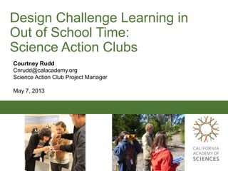 Design Challenge Learning in
Out of School Time:
Science Action Clubs
Courtney Rudd
Cnrudd@calacademy.org
Science Action Club Project Manager
May 7, 2013
 