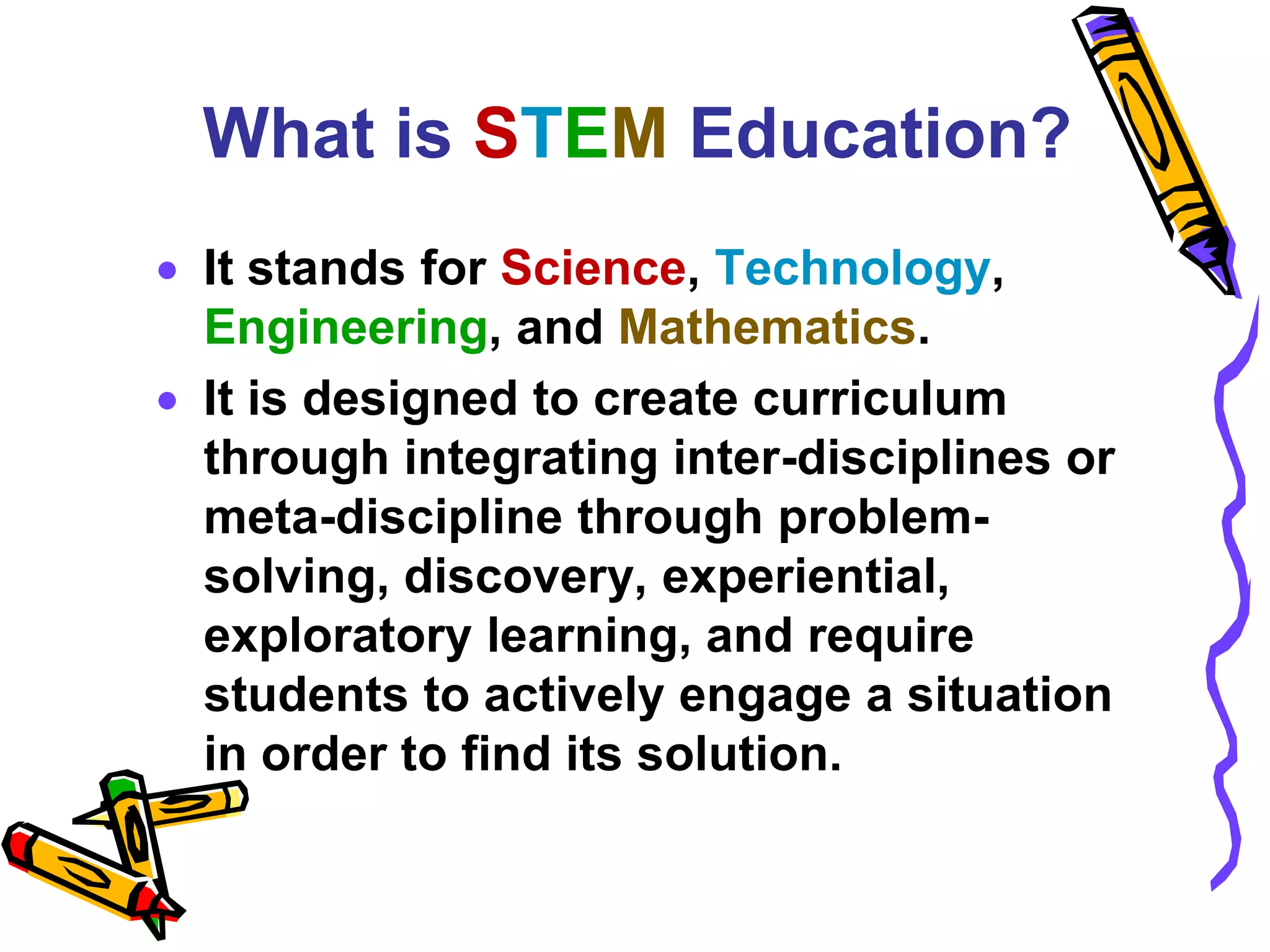 What is STEM Education?
It stands for Science, Technology,
Engineering, and Mathematics.
It is designed to create curriculum
through integrating inter-disciplines or
meta-discipline through problem-
solving, discovery, experiential,
exploratory learning, and require
students to actively engage a situation
in order to find its solution.
 