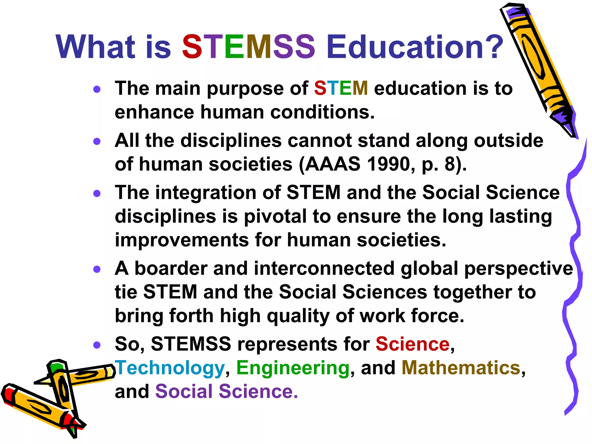 What is STEMSS Education?
   The main purpose of STEM education is to
   enhance human conditions.
   All the disciplines cannot stand along outside
   of human societies (AAAS 1990, p. 8).
   The integration of STEM and the Social Science
   disciplines is pivotal to ensure the long lasting
   improvements for human societies.
   A broader and interconnected global perspective
   tie STEM and the Social Sciences together to
   bring forth high quality of work force.
   So, STEMSS represents for Science,
   Technology, Engineering, and Mathematics,
   and Social Science.
 