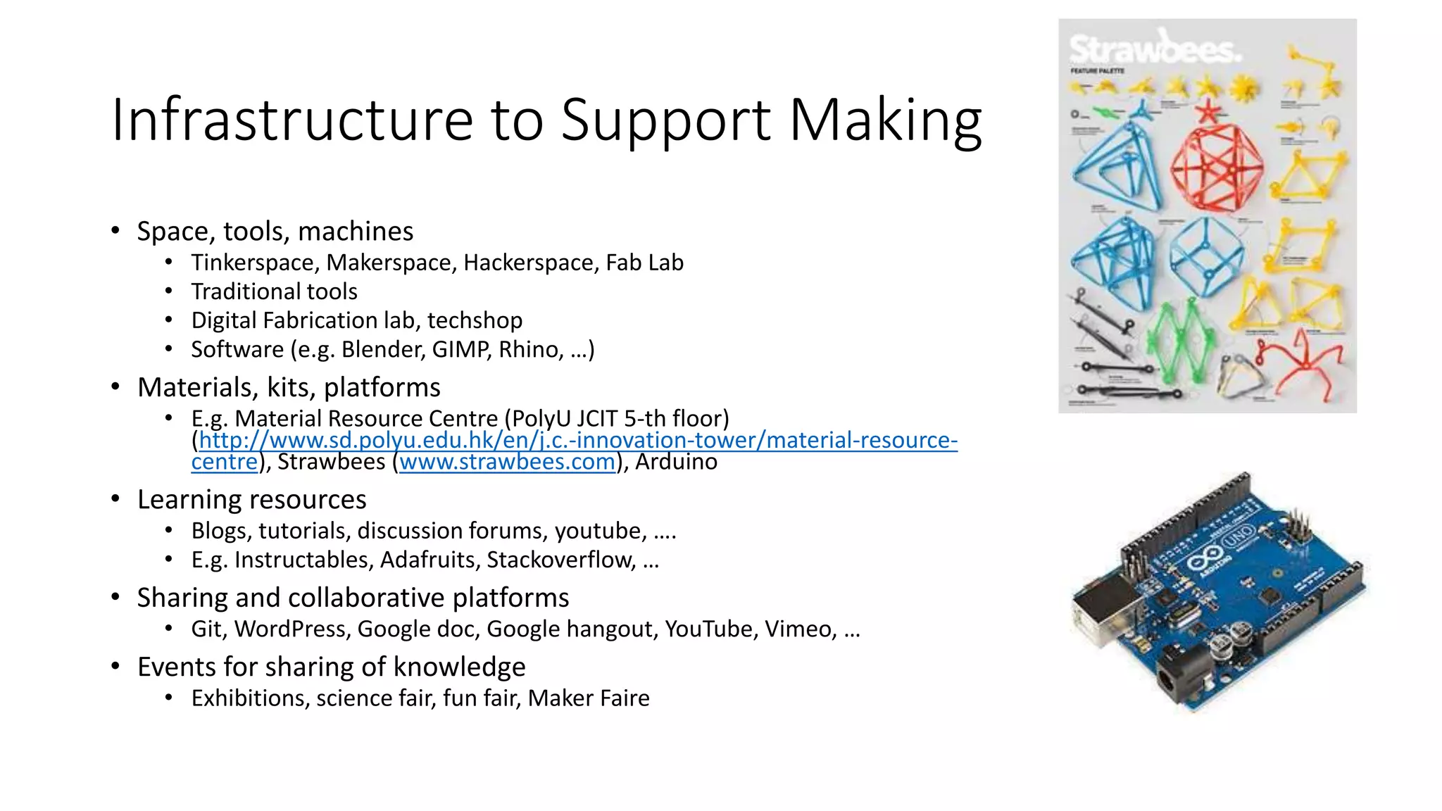 Infrastructure to Support Making
• Space, tools, machines
• Tinkerspace, Makerspace, Hackerspace, Fab Lab
• Traditional tools
• Digital Fabrication lab, techshop
• Software (e.g. Blender, GIMP, Rhino, …)
• Materials, kits, platforms
• E.g. Material Resource Centre (PolyU JCIT 5-th floor)
(http://www.sd.polyu.edu.hk/en/j.c.-innovation-tower/material-resource-
centre), Strawbees (www.strawbees.com), Arduino
• Learning resources
• Blogs, tutorials, discussion forums, youtube, ….
• E.g. Instructables, Adafruits, Stackoverflow, …
• Sharing and collaborative platforms
• Git, WordPress, Google doc, Google hangout, YouTube, Vimeo, …
• Events for sharing of knowledge
• Exhibitions, science fair, fun fair, Maker Faire
 