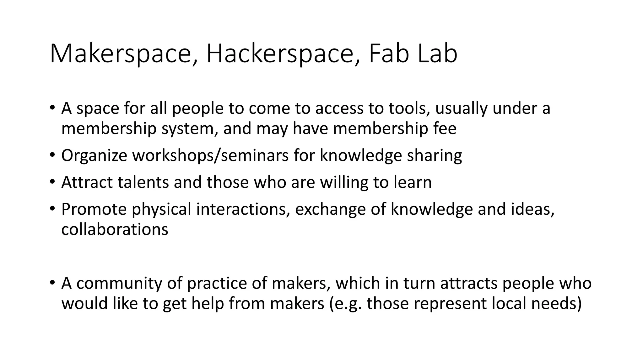 Makerspace, Hackerspace, Fab Lab
• A space for all people to come to access to tools, usually under a
membership system, and may have membership fee
• Organize workshops/seminars for knowledge sharing
• Attract talents and those who are willing to learn
• Promote physical interactions, exchange of knowledge and ideas,
collaborations
• A community of practice of makers, which in turn attracts people who
would like to get help from makers (e.g. those represent local needs)
 