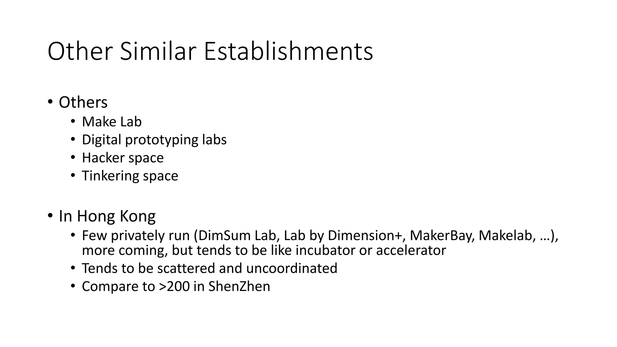 Other Similar Establishments
• Others
• Make Lab
• Digital prototyping labs
• Hacker space
• Tinkering space
• In Hong Kong
• Few privately run (DimSum Lab, Lab by Dimension+, MakerBay, Makelab, …),
more coming, but tends to be like incubator or accelerator
• Tends to be scattered and uncoordinated
• Compare to >200 in ShenZhen
 